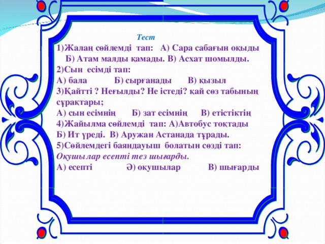 Тест 1)Жалаң сөйлемді тап: А) Сара сабағын оқыды Б) Атам малды қамады. В) Асхат шомылды. 2)Сын есімді тап: А) бала Б) сырғанады В) қызыл 3)Қайтті ? Неғылды? Не істеді? қай сөз табының сұрақтары; А) сын есімнің Б) зат есімнің В) етістіктің 4)Жайылма сөйлемді тап:  А)Автобус тоқтады Б) Ит үреді. В) Аружан Астанада тұрады. 5)Сөйлемдегі баяндауыш болатын сөзді тап: Оқушылар есепті тез шығарды. А) есепті Ә) оқушылар В) шығарды