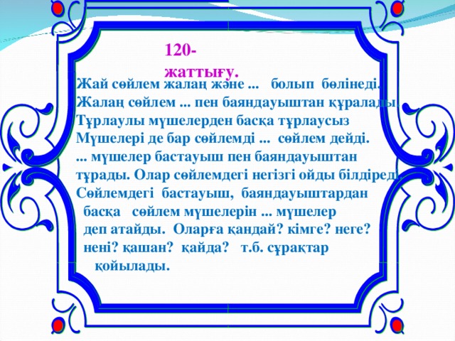 120-жаттығу.  Жай сөйлем жалаң және ... болып бөлінеді. Жалаң сөйлем ... пен баяндауыштан құралады. Тұрлаулы мүшелерден басқа тұрлаусыз Мүшелері де бар сөйлемді ... сөйлем дейді. ... мүшелер бастауыш пен баяндауыштан тұрады. Олар сөйлемдегі негізгі ойды білдіреді. Сөйлемдегі бастауыш, баяндауыштардан  басқа сөйлем мүшелерін ... мүшелер  деп атайды. Оларға қандай? кімге? неге?  нені? қашан? қайда? т.б. сұрақтар  қойылады.