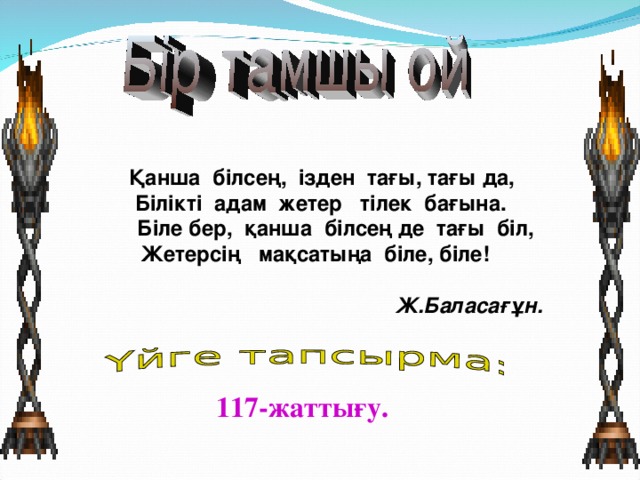 Қанша білсең, ізден тағы, тағы да,  Білікті адам жетер тілек бағына.  Біле бер, қанша білсең де тағы біл, Жетерсің мақсатыңа біле, біле!  Ж.Баласағұн. 117-жаттығу.