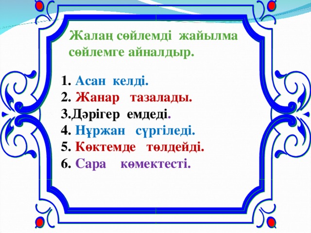 Жалаң сөйлемді жайылма сөйлемге айналдыр.    1. Асан келді.  2. Жанар тазалады.  3.Дәрігер емдеді .  4. Нұржан сүргіледі.  5. Көктемде төлдейді.  6. Сара көмектесті.