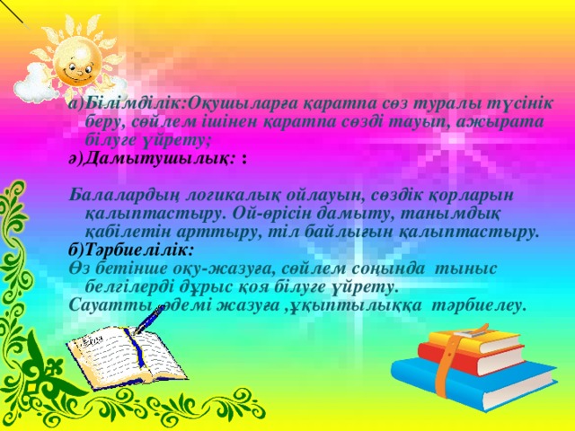 а)Білімділік:Оқушыларға қаратпа сөз туралы түсінік беру, сөйлем ішінен қаратпа сөзді тауып, ажырата білуге үйрету; ә)Дамытушылық: : Балалардың логикалық ойлауын, сөздік қорларын қалыптастыру. Ой-өрісін дамыту, танымдық қабілетін арттыру, тіл байлығын қалыптастыру. б) Тәрбиелілік: Өз бетінше оқу - жазуға, сөйлем соңында тыныс белгілерді дұрыс қоя білуге үйрету. Сауатты ,әдемі жазуға ,ұқыптылыққа тәрбиелеу.