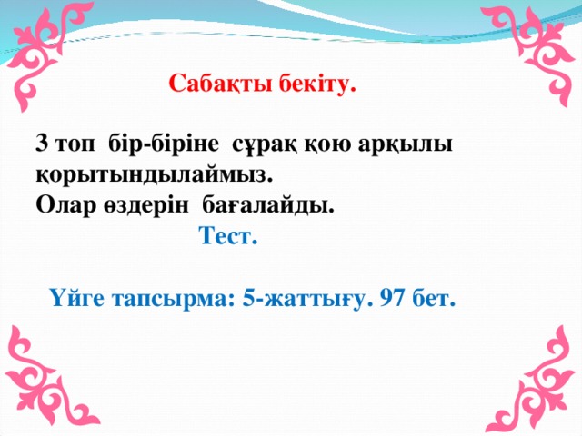 Сабақты бекіту. 3 топ бір-біріне сұрақ қою арқылы қорытындылаймыз. Олар өздерін бағалайды.  Тест.  Үйге тапсырма: 5-жаттығу. 97 бет.