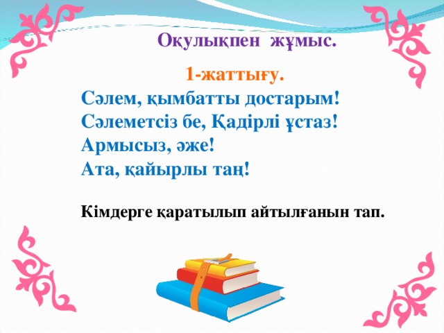 Оқулықпен жұмыс.  1-жаттығу. Сәлем, қымбатты достарым! Сәлеметсіз бе, Қадірлі ұстаз! Армысыз, әже! Ата, қайырлы таң! Кімдерге қаратылып айтылғанын тап.