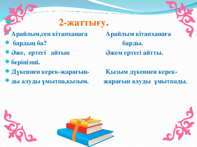 2-жаттығу . Арайлым,сен кітапханаға Арайлым кітапханаға  бардың ба? барды. Әже, ертегі айтып Әжем ертегі айтты. беріңізші. Дүкеннен керек-жарағың- Қызым дүкеннен керек- ды алуды ұмытпа,қызым. жарағын алуды ұмытпады.