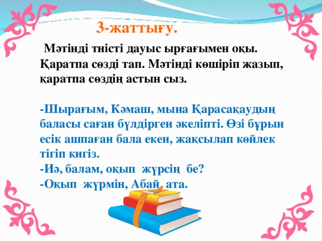 3-жаттығу.  Мәтінді тиісті дауыс ырғағымен оқы. Қаратпа сөзді тап. Мәтінді көшіріп жазып, қаратпа сөздің астын сыз. -Шырағым, Кәмаш, мына Қарасақаудың баласы саған бүлдірген әкеліпті. Өзі бұрын есік ашпаған бала екен, жақсылап көйлек тігіп кигіз. -Иә, балам, оқып жүрсің бе? -Оқып жүрмін, Абай ата.