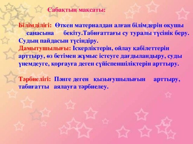 Сабақтың мақсаты: Білімділігі: Өткен материалдан алған білімдерін оқушы  санасына бекіту.Табиғаттағы су туралы түсінік беру. Судың пайдасын түсіндіру. Дамытушылығы: Іскерліктерін, ойлау қабілеттерін арттыру, өз бетімен жұмыс істеуге дағдыландыру, суды үнемдеуге, қорғауға деген сүйіспеншіліқтерін арттыру. Тәрбиелігі: Пәнге деген қызығушылығын арттыру, табиғатты аялауға тәрбиелеу.