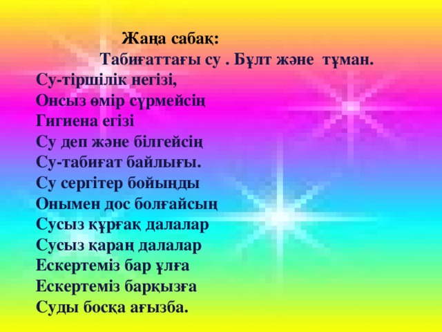 Жаңа сабақ:  Табиғаттағы су . Бұлт және тұман. Су-тіршілік негізі, Онсыз өмір сүрмейсің Гигиена егізі Су деп және білгейсің Су-табиғат байлығы. Су сергітер бойыңды Онымен дос болғайсың Сусыз құрғақ далалар Сусыз қараң далалар Ескертеміз бар ұлға Ескертеміз барқызға Суды босқа ағызба.