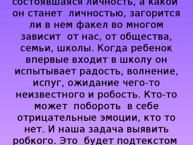 Ученик- это ребенок ,еще не состоявшаяся личность, а какой он станет личностью, загорится ли в нем факел во многом зависит от нас, от общества, семьи, школы. Когда ребенок впервые входит в школу он испытывает радость, волнение, испуг, ожидание чего-то неизвестного и робость. Кто-то может побороть в себе отрицательные эмоции, кто то нет. И наша задача выявить робкого. Это будет подтекстом нашей темы.