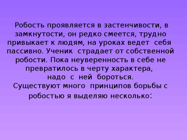 Робость проявляется в застенчивости, в замкнутости, он редко смеется, трудно привыкает к людям, на уроках ведет себя пассивно. Ученик страдает от собственной робости. Пока неуверенность в себе не превратилось в черту характера,  надо с ней бороться.  Существуют много принципов борьбы с робостью я выделяю несколько :      