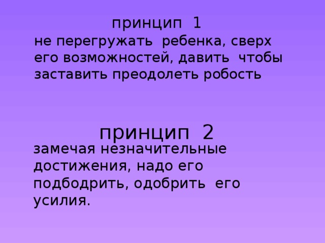 принцип 1    не перегружать ребенка, сверх его возможностей, давить чтобы заставить преодолеть робость принцип 2 замечая незначительные достижения, надо его подбодрить, одобрить его усилия.