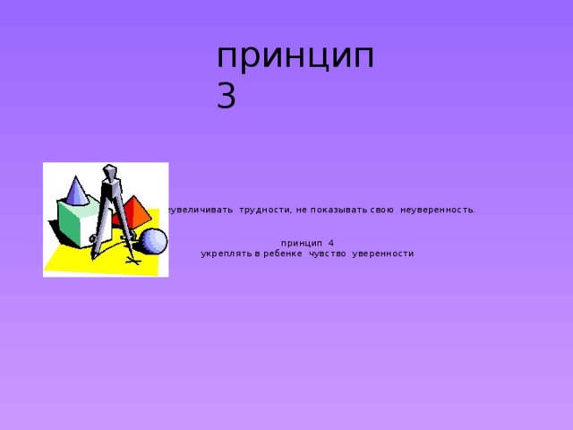 принцип 3 не преувеличивать трудности, не показывать свою неуверенность.    принцип 4  укреплять в ребенке чувство уверенности