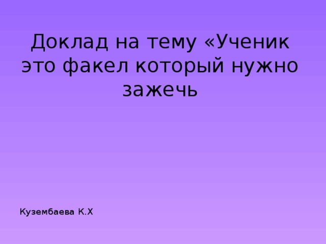 Доклад на тему «Ученик это факел который нужно зажечь Кузембаева К.Х