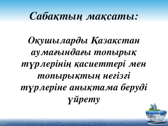 Сабақтың мақсаты:   Оқушыларды Қазақстан аумағындағы топырық түрлерінің қасиеттері мен топырықтың негізгі түрлеріне анықтама беруді үйрету