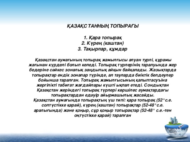 ҚАЗАҚСТАННЫҢ ТОПЫРАҒЫ   1. Қара топырақ  2. Күрең (каштан)  3. Тақырлар, құмдар   Қазақстан аумағының топырақ жамылғысы алуан турлі, құрамы жағынан күрделі болып келеді. Топырақ түрлерінің таралуында жер бедеріне сәйкес зоналық заңдылық айқын байқалады. Жазықтарда топырақтар ендік зоналар түрінде, ал тауларда биіктік белдеулер бойынша таралған. Топырақ жамылғысының қалыптасуъіна жергілікті табиғат жағдайлары күшті ықпал етеді. Сондықтан Қазақстан жеріндегі топырақ түрлері көршілес аумақтардағы топырақтардан едәуір айырмашылық жасайды.  Қазақстан аумағында топырақтың үш типі: қара топырақ (52°с.е. солтүстікке қарай), күрең (каштан) топырақтар (52-48°с.е. аралығында) және қоңыр, сұр қоңыр топырақтар (52-48° с.е.-тен оңтүстікке қарай) таралған