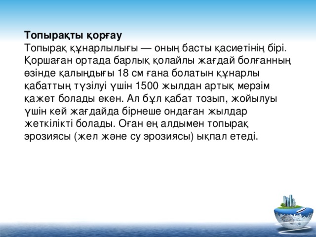 Топырақты қорғау Топырақ құнарлылығы — оның басты қасиетінің бірі. Қоршаған ортада барлық қолайлы жағдай болғанның өзінде қалыңдығы 18 см ғана болатын құнарлы қабаттың түзілуі үшін 1500 жылдан артық мерзім қажет болады екен. Ал бұл қабат тозып, жойылуы үшін кей жағдайда бірнеше ондаған жылдар жеткілікті болады. Оған ең алдымен топырақ эрозиясы (жел және су эрозиясы) ықпал етеді.