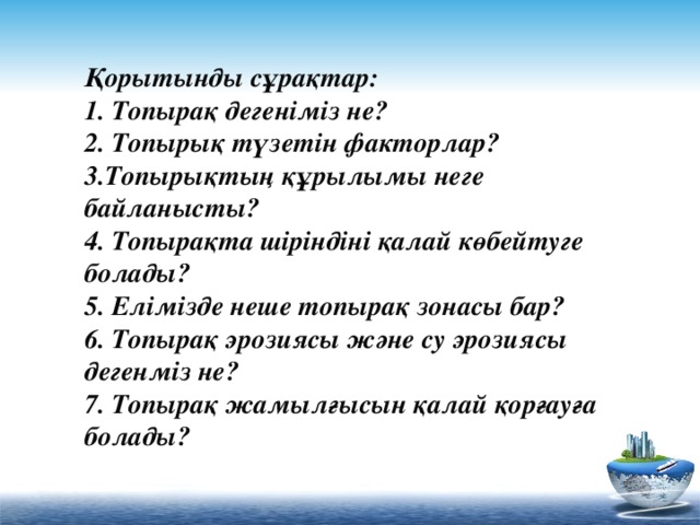 Қорытынды сұрақтар:  1. Топырақ дегеніміз не?  2. Топырық түзетін факторлар?  3.Топырықтың құрылымы неге байланысты?  4. Топырақта шіріндіні қалай көбейтуге болады?  5. Елімізде неше топырақ зонасы бар?  6. Топырақ эрозиясы және су эрозиясы дегенміз не?  7. Топырақ жамылғысын қалай қорғауға болады?