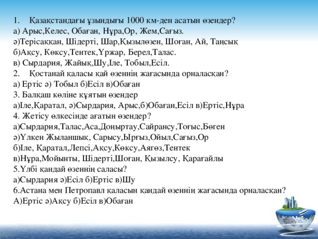 Қазақстандағы ұзындығы 1000 км-ден асатын өзендер? а) Арыс,Келес, Обаған, Нұра,Ор, Жем,Сағыз. ә)Терісаққан, Шідерті, Шар,Қызылөзен, Шоған, Ай, Таңсық б)Ақсу, Көксу,Тентек,Үржар, Берел,Талас. в) Сырдария, Жайық,Шу,Іле, Тобыл,Есіл. Қостанай қаласы қай өзеннің жағасында орналасқан?