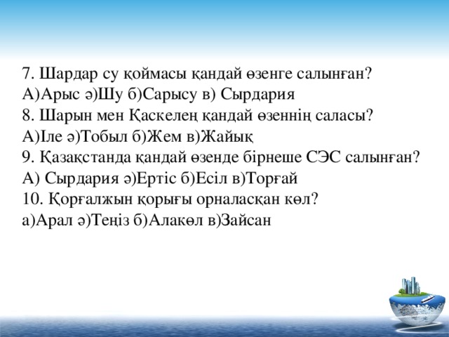 7. Шардар су қоймасы қандай өзенге салынған? А)Арыс ә)Шу б)Сарысу в) Сырдария 8. Шарын мен Қаскелең қандай өзеннің саласы? А)Іле ә)Тобыл б)Жем в)Жайық 9. Қазақстанда қандай өзенде бірнеше СЭС салынған? А) Сырдария ә)Ертіс б)Есіл в)Торғай 10. Қорғалжын қорығы орналасқан көл? а)Арал ә)Теңіз б)Алакөл в)Зайсан