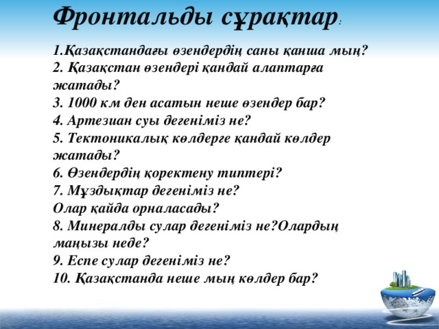 Фронтальды сұрақтар :   1.Қазақстандағы өзендердің саны қанша мың?  2. Қазақстан өзендері қандай алаптарға жатады?  3. 1000 км ден асатын неше өзендер бар?  4. Артезиан суы дегеніміз не?  5. Тектоникалық көлдерге қандай көлдер жатады?  6. Өзендердің қоректену типтері?  7. Мұздықтар дегеніміз не?  Олар қайда орналасады?  8. Минералды сулар дегеніміз не?Олардың маңызы неде?  9. Еспе сулар дегеніміз не?  10. Қазақстанда неше мың көлдер бар?