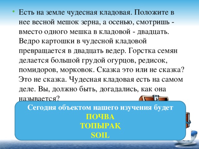 Есть на земле чудесная кладовая. Положите в нее весной мешок зерна, а осенью, смотришь - вместо одного мешка в кладовой - двадцать. Ведро картошки в чудесной кладовой превращается в двадцать ведер. Горстка семян делается большой грудой огурцов, редисок, помидоров, морковок. Сказка это или не сказка? Это не сказка. Чудесная кладовая есть на самом деле. Вы, должно быть, догадались, как она называется?