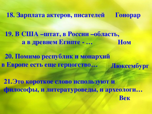 18. Зарплата актеров, писателей  Гонорар  19. В США –штат, в России –область,  а в древнем Египте - … Ном  20. Помимо республик и монархий в Европе есть еще герцогство… Люксембург 21.Это короткое слово используют и философы, и литературоведы, и археологи… Век