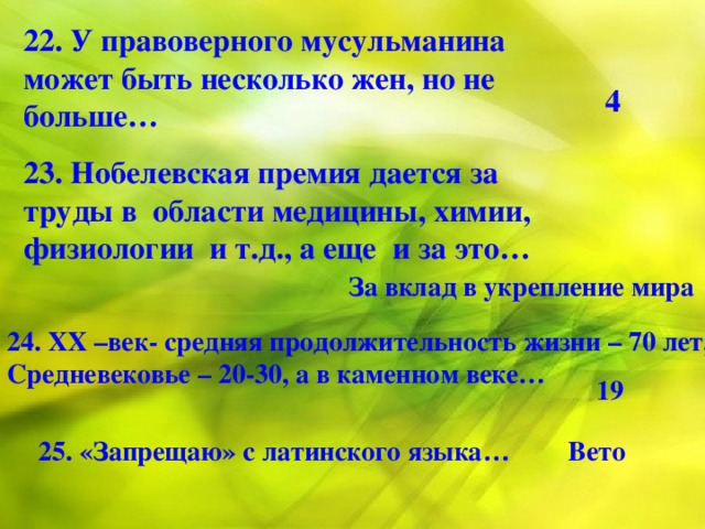 22. У правоверного мусульманина может быть несколько жен, но не больше…  4 23. Нобелевская премия дается за труды в области медицины, химии, физиологии и т.д., а еще и за это… За вклад в укрепление мира 24. ХХ –век- средняя продолжительность жизни – 70 лет, Средневековье – 20-30, а в каменном веке… 19 25. «Запрещаю» с латинского языка…  Вето