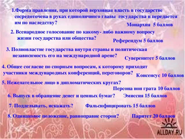 1.Форма правления, при которой верховная власть в государстве сосредоточена в руках единоличного главы государства и передается им по наследству?  Монархия 5 баллов 2. Всенародное голосование по какому- либо важному вопросу  жизни государства или общества? Референдум 5 баллов 3. Полновластие государства внутри страны и политическая  независимость его на международной арене? Суверенитет 5 баллов 4. Общее согласие по спорным вопросам, к которому приходят  участники международных конференций, переговоров? Консенсус 10 баллов 5. Нежелательное лицо в дипломатических кругах? Персона нон грата 10 баллов 6. Выпуск в обращение денег и ценных бумаг? Эмиссия 15 баллов 7. Подделывать, искажать? Фальсифицировать 15 баллов 8. Одинаковое положение, равноправие сторон? Паритет 20 баллов