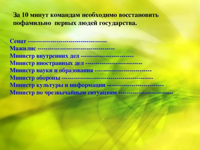 За 10 минут командам необходимо восстановить пофамильно первых людей государства. Сенат --------------------------------------- Мажилис -------------------------------------- Министр внутренних дел -------------------------- Министр иностранных дел ---------------------------- Министр науки и образования ---------------------------- Министр обороны --------------------------------------------- Министр культуры и информации ---------------------------- Министр по чрезвычайным ситуациям ---------------------------