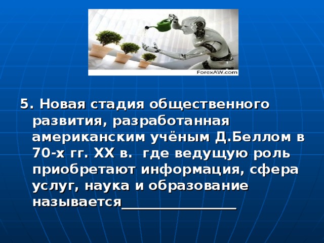 5. Новая стадия общественного развития, разработанная американским учёным Д.Беллом в 70-х гг. ХХ в. где ведущую роль приобретают информация, сфера услуг, наука и образование называется_________________