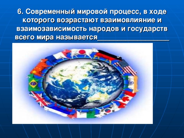 6. Современный мировой процесс, в ходе которого возрастают взаимовлияние и взаимозависимость народов и государств всего мира называется__________________