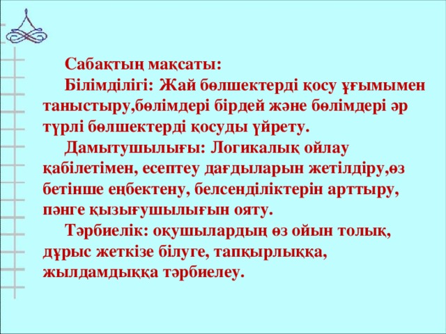 Сабақтың мақсаты: Білімділігі: Жай бөлшектерді қосу ұғымымен таныстыру,бөлімдері бірдей және бөлімдері әр түрлі бөлшектерді қосуды үйрету. Дамытушылығы: Логикалық ойлау қабілетімен, есептеу дағдыларын жетілдіру,өз бетінше еңбектену, белсенділіктерін арттыру, пәнге қызығушылығын ояту. Тәрбиелік: оқушылардың өз ойын толық, дұрыс жеткізе білуге, тапқырлыққа, жылдамдыққа тәрбиелеу.