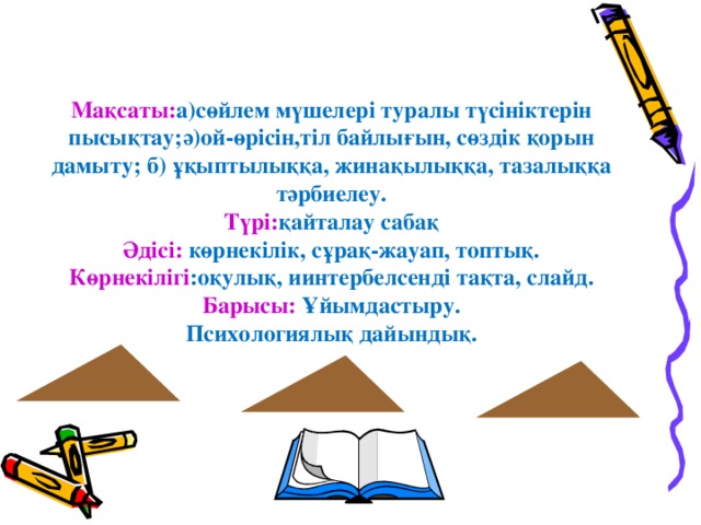 Мақсаты: а)сөйлем мүшелері туралы түсініктерін пысықтау;ә)ой-өрісін,тіл байлығын, сөздік қорын дамыту; б) ұқыптылыққа, жинақылыққа, тазалыққа тәрбиелеу.  Түрі: қайталау сабақ  Әдісі: көрнекілік, сұрақ-жауап, топтық.  Көрнекілігі :оқулық, иинтербелсенді тақта, слайд.  Барысы: Ұйымдастыру.  Психологиялық дайындық.