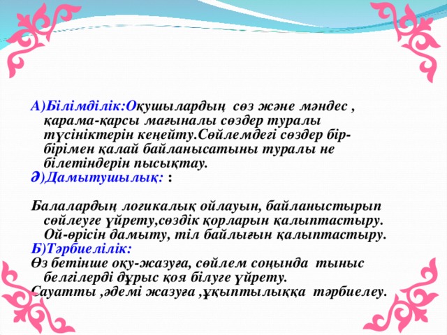 А)Білімділік:О қушылардың сөз және мәндес , қарама-қарсы мағыналы сөздер туралы түсініктерін кеңейту.Сөйлемдегі сөздер бір-бірімен қалай байланысатыны туралы не білетіндерін пысықтау. Ә)Дамытушылық: : Балалардың логикалық ойлауын, байланыстырып сөйлеуге үйрету,сөздік қорларын қалыптастыру. Ой-өрісін дамыту, тіл байлығын қалыптастыру. Б) Тәрбиелілік: Өз бетінше оқу - жазуға, сөйлем соңында тыныс белгілерді дұрыс қоя білуге үйрету. Сауатты ,әдемі жазуға ,ұқыптылыққа тәрбиелеу.