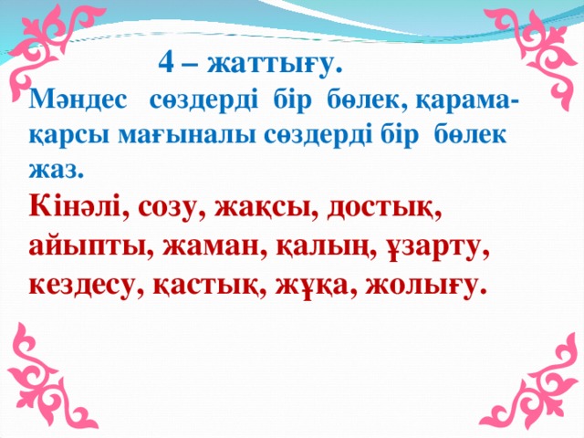 4 – жаттығу. Мәндес сөздерді бір бөлек, қарама-қарсы мағыналы сөздерді бір бөлек жаз. Кінәлі, созу, жақсы, достық, айыпты, жаман, қалың, ұзарту, кездесу, қастық, жұқа, жолығу.