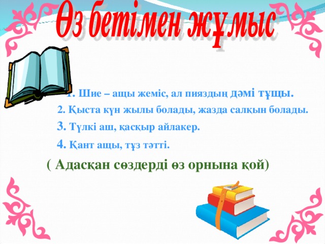 1. Шие – ащы жеміс, ал пияздың дәмі тұщы.  2. Қыста күн жылы болады, жазда салқын болады.  3. Түлкі аш, қасқыр айлакер.  4. Қант ащы, тұз тәтті. ( Адасқан сөздерді өз орнына қой)