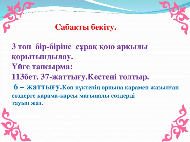 Сабақты бекіту. 3 топ бір-біріне сұрақ қою арқылы қорытындылау. Үйге тапсырма: 113бет. 37-жаттығу.Кестені толтыр.  6 – жаттығу. Көп нүктенің орнына қарамен жазылған сөздерге қарама-қарсы мағыналы сөздерді тауып жаз.