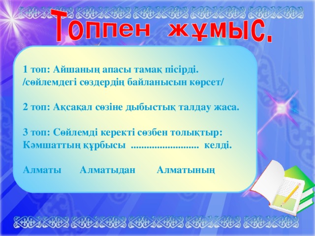 1 топ: Айшаның апасы тамақ пісірді. /сөйлемдегі сөздердің байланысын көрсет/ 2 топ: Ақсақал сөзіне дыбыстық талдау жаса. 3 топ: Сөйлемді керекті сөзбен толықтыр: Кәмшаттың құрбысы .......................... келді. Алматы Алматыдан Алматының