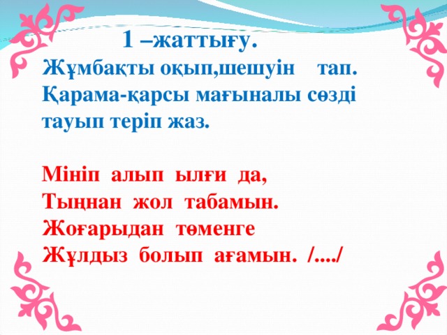 1 –жаттығу. Жұмбақты оқып,шешуін тап. Қарама-қарсы мағыналы сөзді тауып теріп жаз. Мініп алып ылғи да, Тыңнан жол табамын. Жоғарыдан төменге Жұлдыз болып ағамын. /..../