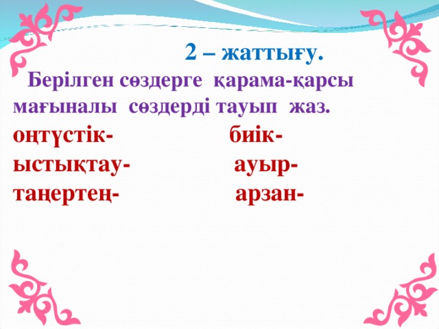 2 – жаттығу.  Берілген сөздерге қарама-қарсы мағыналы сөздерді тауып жаз. оңтүстік- биік- ыстықтау- ауыр- таңертең- арзан-