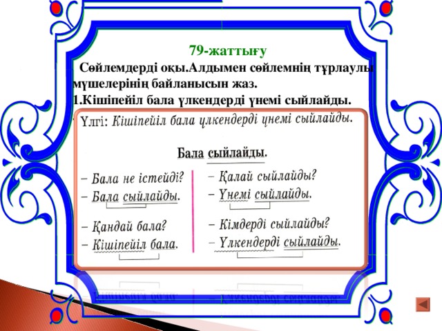 79-жаттығу  Сөйлемдерді оқы.Алдымен сөйлемнің тұрлаулы мүшелерінің байланысын жаз. 1.Кішіпейіл бала үлкендерді үнемі сыйлайды. .