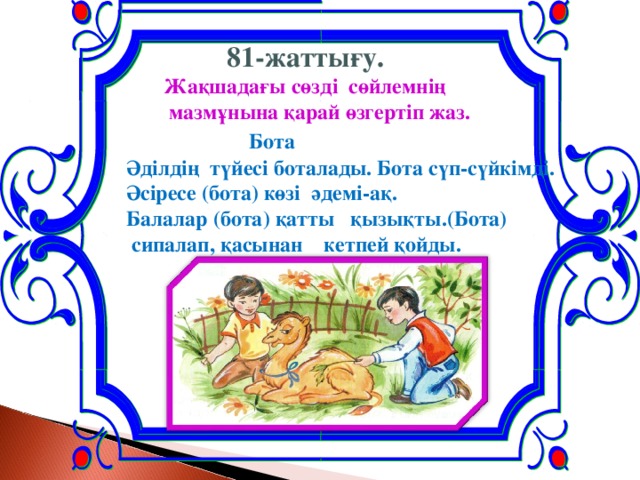 81-жаттығу.  Жақшадағы сөзді сөйлемнің  мазмұнына қарай өзгертіп жаз.   Бота Әділдің түйесі боталады. Бота сүп-сүйкімді. Әсіресе (бота) көзі әдемі-ақ. Балалар (бота) қатты қызықты.(Бота)  сипалап, қасынан кетпей қойды.