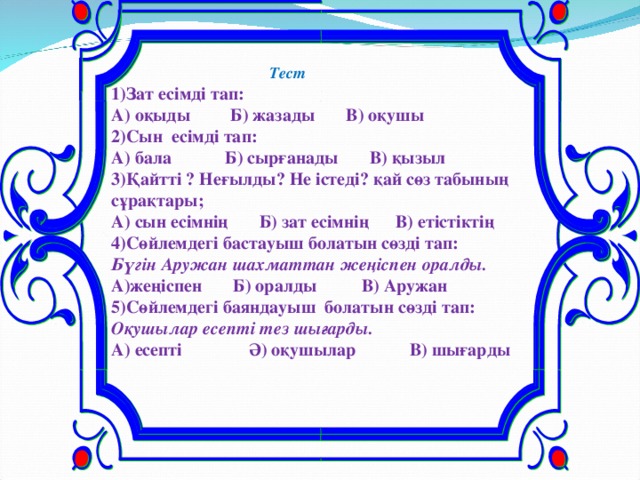 Тест 1)Зат еcімді тап: А) оқыды Б) жазады В) оқушы 2)Сын есімді тап: А) бала Б) сырғанады В) қызыл 3)Қайтті ? Неғылды? Не істеді? қай сөз табының сұрақтары; А) сын есімнің Б) зат есімнің В) етістіктің 4)Сөйлемдегі бастауыш болатын сөзді тап: Бүгін Аружан шахматтан жеңіспен оралды. А)жеңіспен Б) оралды В) Аружан 5)Сөйлемдегі баяндауыш болатын сөзді тап: Оқушылар есепті тез шығарды. А) есепті Ә) оқушылар В) шығарды