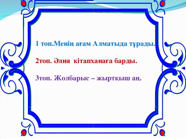 1 топ.Менің ағам Алматыда тұрады.  2топ. Әлия кітапханаға барды.  3топ. Жолбарыс – жыртқыш аң.