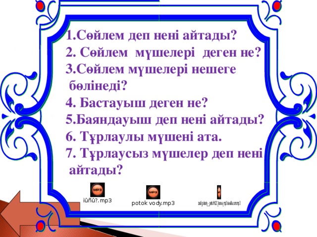 1.Сөйлем деп нені айтады?  2. Сөйлем мүшелері деген не?  3.Сөйлем мүшелері нешеге  бөлінеді?  4. Бастауыш деген не?  5.Баяндауыш деп нені айтады?  6. Тұрлаулы мүшені ата.  7. Тұрлаусыз мүшелер деп нені  айтады?