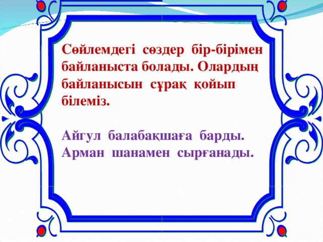 Сөйлемдегі сөздер бір-бірімен байланыста болады. Олардың байланысын сұрақ қойып білеміз.  Айгул балабақшаға барды. Арман шанамен сырғанады.