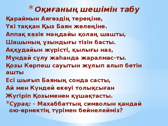 Оқиғаның шешімін табу Қараймын Аягөздің тереңіне, Үкі таққан Қыз Баян желеңіне. Аппақ кезік маңдайы қолаң шашты, Шашының ұзындығы тізін басты. Аққудайын жүрісті, қылығы наз, Мұндай сұлу жаһанда жаралмас-ты. Қозы Көрпеш сауытын жұлып алып бетін ашты Есі шығып Баяның сонда састы, Ай мен Күндей екеуі толықсыған Жүгіріп Қозыменен құшақтасты. Сұрақ: - Махаббаттың символын қандай ою-өрнектің түрімен бейнелейміз?