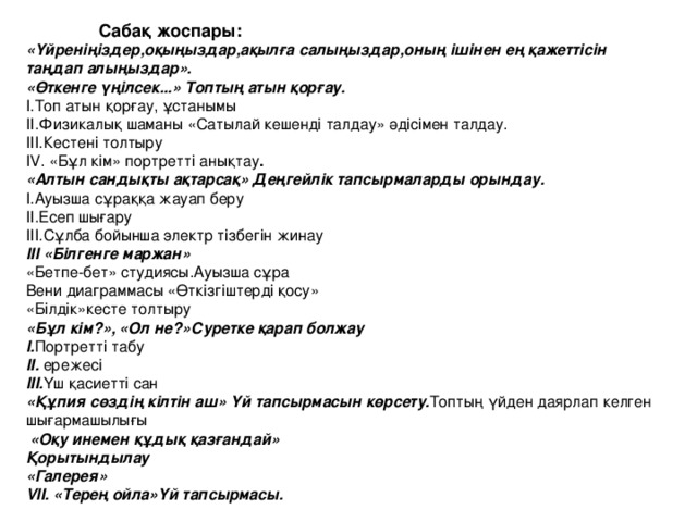 Сабақ жоспары: «Үйреніңіздер,оқыңыздар,ақылға салыңыздар,оның ішінен ең қажеттісін таңдап алыңыздар». «Өткенге үңілсек...» Топтың атын қорғау. I.Топ атын қорғау, ұстанымы II.Физикалық шаманы «Сатылай кешенді талдау» әдісімен талдау. III.Кестені толтыру IV. «Бұл кім» портретті анықтау . «Алтын сандықты ақтарсақ» Деңгейлік тапсырмаларды орындау. I.Ауызша сұраққа жауап беру II.Есеп шығару III.Сұлба бойынша электр тізбегін жинау III « Білгенге маржан » «Бетпе-бет» студиясы.Ауызша сұра Вени диаграммасы «Өткізгіштерді қосу» « Білдік » кесте толтыру « Бұл кім? » , « Ол не? » Суретке қарап болжау I . Портретті табу II. ережесі III. Үш қасиетті сан «Құпия сөздің кілтін аш» Үй тапсырмасын көрсету. Топтың үйден даярлап келген шығармашылығы  « Оқу инемен құдық қазғандай » Қорытындылау « Галерея » VII. «Терең ойла»Үй тапсырмасы.