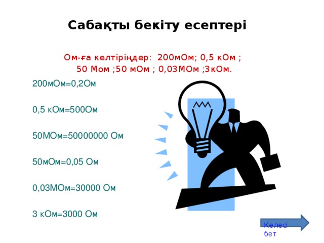 Сабақты бекіту есептері Ом-ға келтіріңдер: 200мОм; 0,5 кОм ; 50 Мом ;50 мОм ; 0,03МОм ;3кОм. 200мОм=0,2Ом 0,5 кОм=500Ом 50МОм=50000000 Ом 50мОм=0,05 Ом 0,03МОм=30000 Ом 3 кОм=3000 Ом Келесі бет