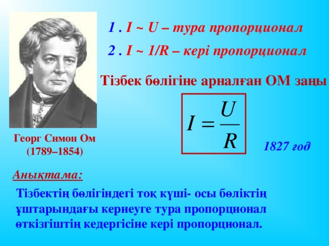 1 . I ~ U – тура пропорционал 2 . I ~ 1/R – кері пропорционал Тізбек бөлігіне арналған ОМ заңы Георг Симон Ом (1789–1854)   1827 год  Анықтама:  Тізбектің бөлігіндегі тоқ күші- осы бөліктің ұштарындағы кернеуге тура пропорционал өткізгіштің кедергісіне кері пропорционал.