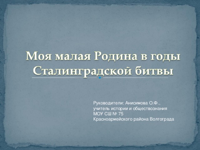 Руководители: Анисимова О.Ф., учитель истории и обществознания МОУ СШ № 75 Красноармейского района Волгограда